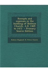Receipts and Expenses in the Building of Bodmin Church, A.D. 1469 to 1472 - Primary Source Edition