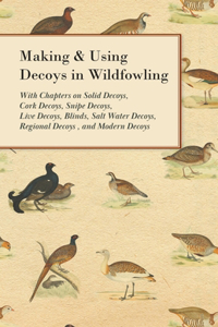 Making and Using Decoys in Wildfowling - With Chapters on Solid Decoys, Cork Decoys, Snipe Decoys, Live Decoys, Blinds, Salt Water Decoys, Regional Decoys, and Modern Decoys