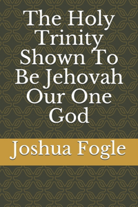 The Holy Trinity Shown To Be Jehovah Our One God