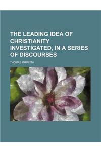 The Leading Idea of Christianity Investigated, in a Series of Discourses