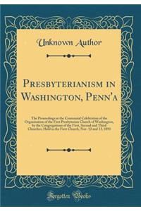 Presbyterianism in Washington, Penn'a: The Proceedings at the Centennial Celebration of the Organization of the First Presbyterian Church of Washington, by the Congregations of the First, Second and Third Churches, Held in the First Church, Nov. 12