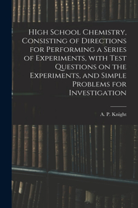 HIgh School Chemistry, Consisting of Directions for Performing a Series of Experiments, With Test Questions on the Experiments, and Simple Problems for Investigation