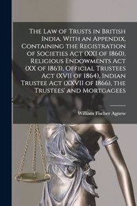 law of Trusts in British India. With an Appendix, Containing the Registration of Societies act (XXI of 1860), Religious Endowments act (XX of 1863), Official Trustees act (XVII of 1864), Indian Trustee act (XXVII of 1866), the Trustees' and Mortgag