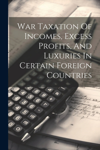 War Taxation Of Incomes, Excess Profits, And Luxuries In Certain Foreign Countries