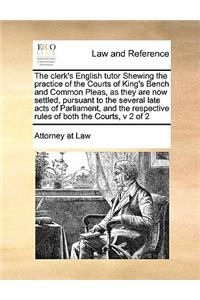 The clerk's English tutor Shewing the practice of the Courts of King's Bench and Common Pleas, as they are now settled, pursuant to the several late acts of Parliament, and the respective rules of both the Courts, v 2 of 2