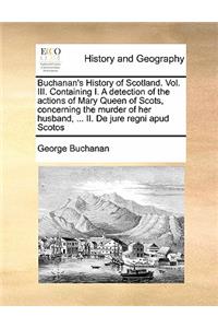 Buchanan's History of Scotland. Vol. III. Containing I. a Detection of the Actions of Mary Queen of Scots, Concerning the Murder of Her Husband, ... II. de Jure Regni Apud Scotos