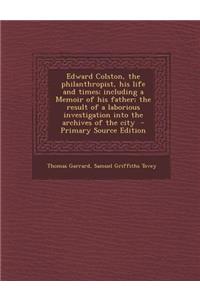 Edward Colston, the Philanthropist, His Life and Times; Including a Memoir of His Father; The Result of a Laborious Investigation Into the Archives of the City