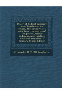 Power of Federal Judiciary Over Legislation; Its Origin, the Power to Set Aside Laws, Boundaries of the Power, Judicial Independence, Existing Evils and Remedies - Primary Source Edition
