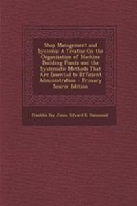 Shop Management and Systems: A Treatise on the Organization of Machine Building Plants and the Systematic Methods That Are Essential to Efficient Administration - Primary Source Edition