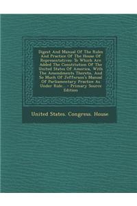 Digest and Manual of the Rules and Practice of the House of Representatives: To Which Are Added the Constitution of the United States of America, with