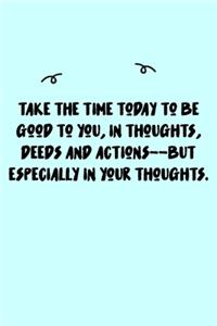 Take the time today to be good to you, in thoughts, deeds and actions--but especially in your thoughts. Journal