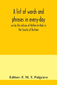 list of words and phrases in every-day use by the natives of Hetton-le-Hole in the County of Durham, being words not ordinarily accepted, or but seldom found in the standard English of the day