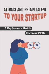 Attract And Retain Talent To Your Startup: A Beginner's Guide For New CEOs: How To Hire Employees For A Startup