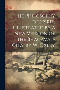 Philosophy of Spirit, Illustrated by a New Version of the Bhagavat-Gítá, by W. Oxley