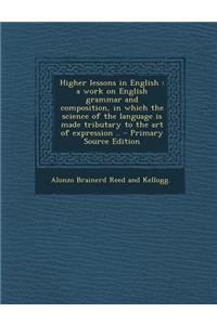 Higher Lessons in English: A Work on English Grammar and Composition, in Which the Science of the Language Is Made Tributary to the Art of Expression ..