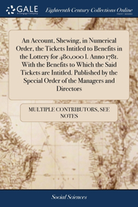 Account, Shewing, in Numerical Order, the Tickets Intitled to Benefits in the Lottery for 480,000 l. Anno 1781. With the Benefits to Which the Said Tickets are Intitled. Published by the Special Order of the Managers and Directors