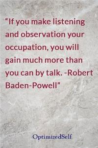 If you make listening and observation your occupation, you will gain much more than you can by talk. -Robert Baden-Powell