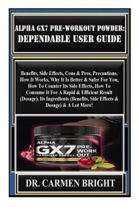 Alpha Gx7 Pre-Workout Powder: Dependable User Guide: Benefits, Side Effects, Cons & Pros, Precautions, How It Works, Why It Is Better & Safer for You, How to Counter Its Side Effects, How to Consu...