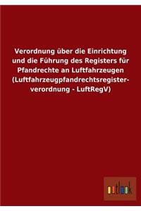 Verordnung über die Einrichtung und die Führung des Registers für Pfandrechte an Luftfahrzeugen (Luftfahrzeugpfandrechtsregisterverordnung - LuftRegV)