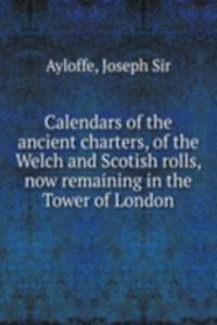 Calendars of the ancient charters, of the Welch and Scotish rolls, now remaining in the Tower of London