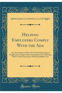 Helping Employers Comply with the ADA: An Assessment of How the United States Equal Employment Opportunity Commission Is Enforcing Title I of the Americans with Disabilities ACT (Classic Reprint)