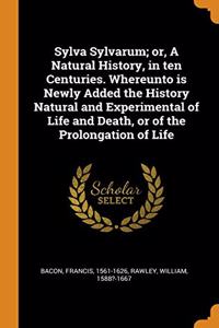Sylva Sylvarum; Or, a Natural History, in Ten Centuries. Whereunto Is Newly Added the History Natural and Experimental of Life and Death, or of the Prolongation of Life