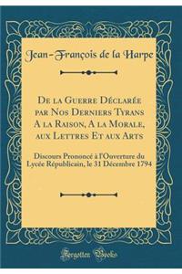 de la Guerre DÃ©clarÃ©e Par Nos Derniers Tyrans a la Raison, a la Morale, Aux Lettres Et Aux Arts: Discours PrononcÃ© Ã? l'Ouverture Du LycÃ©e RÃ©publicain, Le 31 DÃ©cembre 1794 (Classic Reprint)