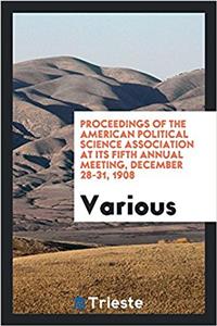 Proceedings of the American Political Science Association at its Fifth Annual Meeting, December 28-31, 1908