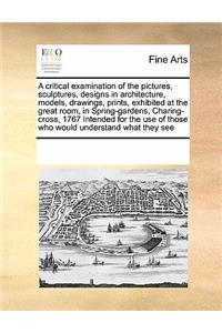 A Critical Examination of the Pictures, Sculptures, Designs in Architecture, Models, Drawings, Prints, Exhibited at the Great Room, in Spring-Gardens, Charing-Cross, 1767 Intended for the Use of Those Who Would Understand What They See