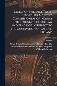Digest of Evidence Taken Before Her Majesty's Commissioners of Inquiry Into the State of the Law and Practice in Respect to the Occupation of Land in Ireland; Volume 1