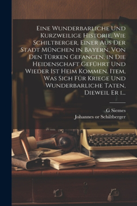 Eine wunderbarliche und kurzweilige historie, wie Schiltberger, einer aus der stadt München in Bayern, von den Türken gefangen, in die heidenschaft geführt und wieder ist heim kommen. Item, was sich für kriege und wunderbarliche taten, dieweil er i