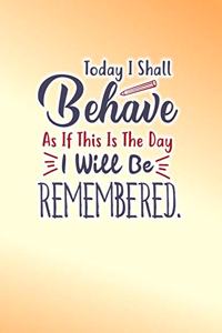 Today I Shall Behave As If This Is The Day I Will Be REMEMBERED.