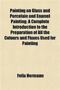 Painting on Glass and Porcelain and Enamel Painting; A Complete Introduction to the Preparation of All the Colours and Fluxes Used for Painting