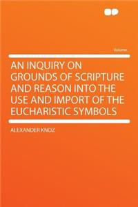 An Inquiry on Grounds of Scripture and Reason Into the Use and Import of the Eucharistic Symbols