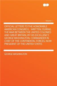 Official Letters to the Honorable American Congress,: Written, During the War Between the United Colonies and Great Britain, by His Excellency, George Washington, Commander in Chief of the Continental Forces, Now President of the United States Volu