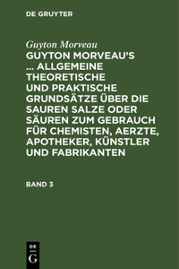 Guyton Morveau: Guyton Morveau's ... Allgemeine Theoretische Und Praktische Grundsätze Über Die Sauren Salze Oder Säuren Zum Gebrauch Für Chemisten, Aerzte, Apotheker, Künstler Und Fabrikanten. Band 3