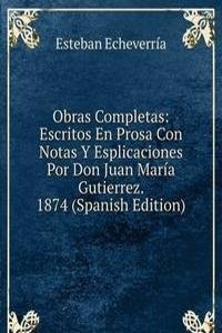 Obras Completas: Escritos En Prosa Con Notas Y Esplicaciones Por Don Juan Maria Gutierrez. 1874 (Spanish Edition)