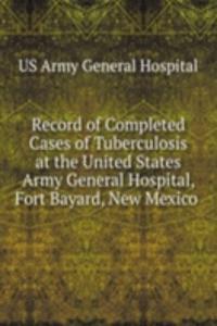 Record of Completed Cases of Tuberculosis at the United States Army General Hospital, Fort Bayard, New Mexico .