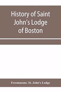 History of Saint John's Lodge of Boston, in the Commonwealth of Massachusetts as shown in the records of the First Lodge, the Second Lodge, the Third Lodge, the Rising Sun Lodge, the Masters' Lodge, St. John's Lodge, Most Worshipful Grand Lodge