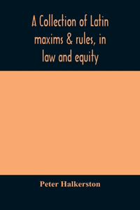 A collection of Latin maxims & rules, in law and equity, selected from the most eminent authors, on the civil, canon, feudal, English and Scots law, with an English translation, and an appendix of reference to the authorities from which the maxims