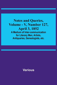 Notes and Queries, Vol. V, Number 127, April 3, 1852; A Medium of Inter-communication for Literary Men, Artists, Antiquaries, Genealogists, etc.