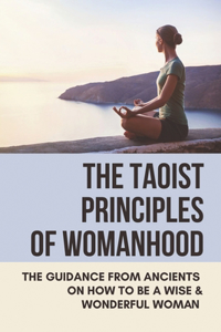 The Taoist Principles Of Womanhood: The Guidance From Ancients On How To Be A Wise & Wonderful Woman: Taoism Principles