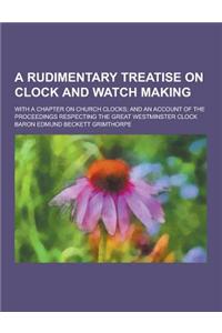 A Rudimentary Treatise on Clock and Watch Making; With a Chapter on Church Clocks; And an Account of the Proceedings Respecting the Great Westminste