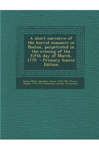 A Short Narrative of the Horrid Massacre in Boston, Perpetrated in the Evening of the Fifth Day of March, 1770 - Primary Source Edition