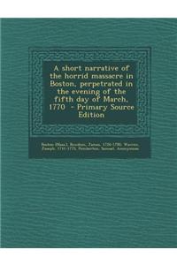 A Short Narrative of the Horrid Massacre in Boston, Perpetrated in the Evening of the Fifth Day of March, 1770 - Primary Source Edition