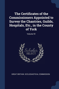 The Certificates of the Commissioners Appointed to Survey the Chantries, Guilds, Hospitals, Etc., in the County of York; Volume 91