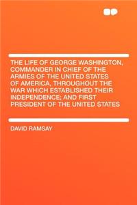 The Life of George Washington, Commander in Chief of the Armies of the United States of America, Throughout the War Which Established Their Independence; And First President of the United States