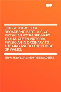 Life of Sir William Broadbent, Bart., K.C.V.O., Physician Extraordinary to H.M. Queen Victoria, Physician in Ordinary to the King and to the Prince of