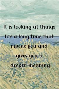 It is looking at things for a long time that ripens you and gives you a deeper meaning