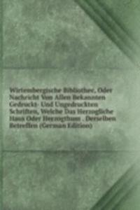 Wirtembergische Bibliothec, Oder Nachricht Von Allen Bekannten Gedruckt- Und Ungedruckten Schriften, Welche Das Herzogliche Haus Oder Herzogthum . Derselben Betreffen (German Edition)